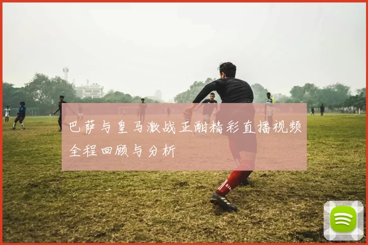 巴萨与皇马激战正酣精彩直播视频全程回顾与分析